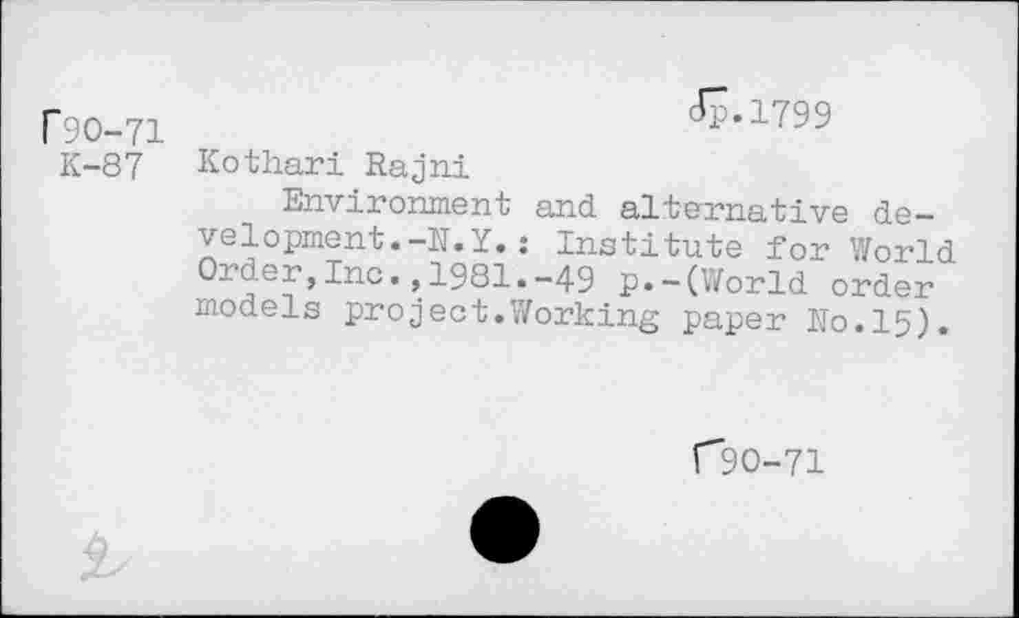 ﻿P9O-71 K-87
Jp.1799
Kothari Rajni
Environment and alternative development. -N.Y.; Institute for World Order,Inc.,1981.-49 p.-(World order models project.Working paper No.15).
C9O-71